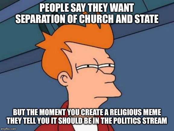 Futurama Fry | PEOPLE SAY THEY WANT SEPARATION OF CHURCH AND STATE; BUT THE MOMENT YOU CREATE A RELIGIOUS MEME THEY TELL YOU IT SHOULD BE IN THE POLITICS STREAM | image tagged in futurama fry,politics,religion,church,government | made w/ Imgflip meme maker
