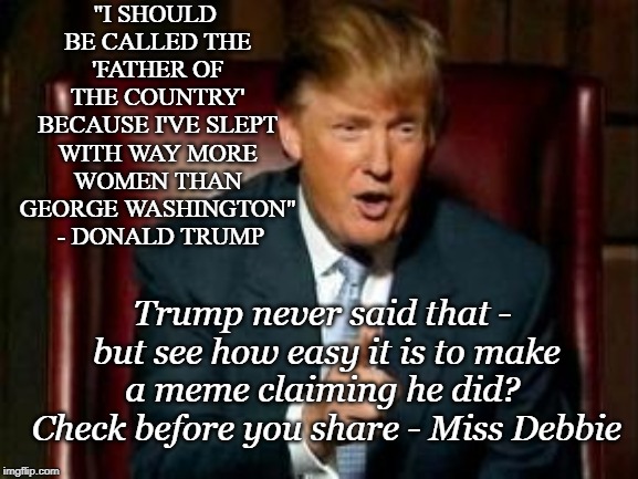 Seeing Isn't Believing | "I SHOULD BE CALLED THE 'FATHER OF THE COUNTRY' BECAUSE I'VE SLEPT WITH WAY MORE WOMEN THAN GEORGE WASHINGTON"  - DONALD TRUMP; Trump never said that - but see how easy it is to make a meme claiming he did?  Check before you share - Miss Debbie | image tagged in donald trump,don't believe everything on the internet | made w/ Imgflip meme maker