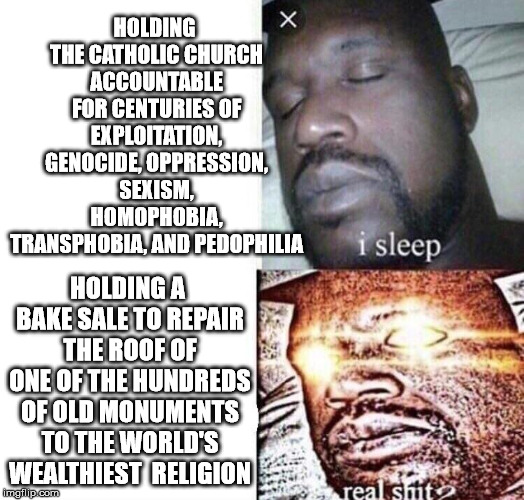 i sleep real shit | HOLDING THE CATHOLIC CHURCH ACCOUNTABLE FOR CENTURIES OF EXPLOITATION, GENOCIDE, OPPRESSION, SEXISM, HOMOPHOBIA, TRANSPHOBIA, AND PEDOPHILIA; HOLDING A BAKE SALE TO REPAIR THE ROOF OF ONE OF THE HUNDREDS OF OLD MONUMENTS TO THE WORLD'S WEALTHIEST 
RELIGION | image tagged in i sleep real shit | made w/ Imgflip meme maker