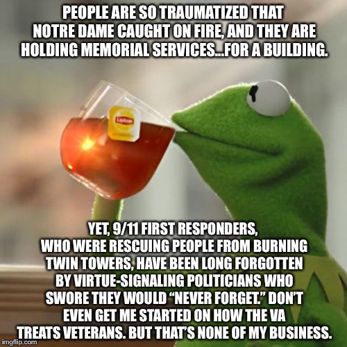 What happened to “never forget”? | PEOPLE ARE SO TRAUMATIZED THAT NOTRE DAME CAUGHT ON FIRE, AND THEY ARE HOLDING MEMORIAL SERVICES...FOR A BUILDING. YET, 9/11 FIRST RESPONDERS, WHO WERE RESCUING PEOPLE FROM BURNING TWIN TOWERS, HAVE BEEN LONG FORGOTTEN BY VIRTUE-SIGNALING POLITICIANS WHO SWORE THEY WOULD “NEVER FORGET.” DON’T EVEN GET ME STARTED ON HOW THE VA TREATS VETERANS. BUT THAT’S NONE OF MY BUSINESS. | image tagged in memes,but thats none of my business,kermit the frog,notre dame,9-11,politicians | made w/ Imgflip meme maker