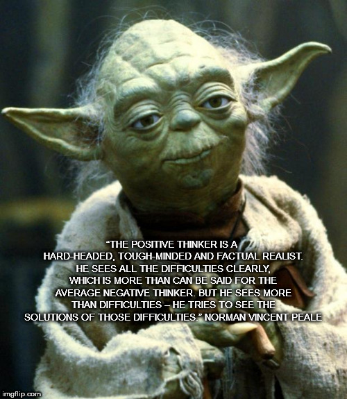 Star Wars Yoda Meme | “THE POSITIVE THINKER IS A HARD-HEADED, TOUGH-MINDED AND FACTUAL REALIST. HE SEES ALL THE DIFFICULTIES CLEARLY, WHICH IS MORE THAN CAN BE SAID FOR THE AVERAGE NEGATIVE THINKER. BUT HE SEES MORE THAN DIFFICULTIES – HE TRIES TO SEE THE SOLUTIONS OF THOSE DIFFICULTIES.” NORMAN VINCENT PEALE | image tagged in memes,star wars yoda | made w/ Imgflip meme maker