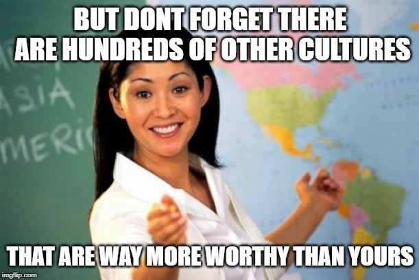 Unhelpful High School Teacher Meme | BUT DONT FORGET THERE ARE HUNDREDS OF OTHER CULTURES THAT ARE WAY MORE WORTHY THAN YOURS | image tagged in memes,unhelpful high school teacher | made w/ Imgflip meme maker