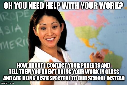 Unhelpful High School Teacher Meme | OH YOU NEED HELP WITH YOUR WORK? HOW ABOUT I CONTACT YOUR PARENTS AND TELL THEM YOU AREN'T DOING YOUR WORK IN CLASS AND ARE BEING DISRESPECTFUL TO OUR SCHOOL INSTEAD | image tagged in memes,unhelpful high school teacher | made w/ Imgflip meme maker