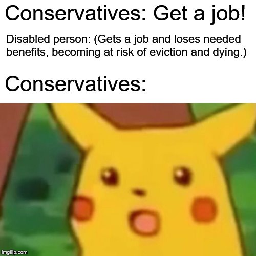 Surprised Pikachu | Conservatives: Get a job! Disabled person: (Gets a job and loses needed benefits, becoming at risk of eviction and dying.); Conservatives: | image tagged in memes,surprised pikachu | made w/ Imgflip meme maker