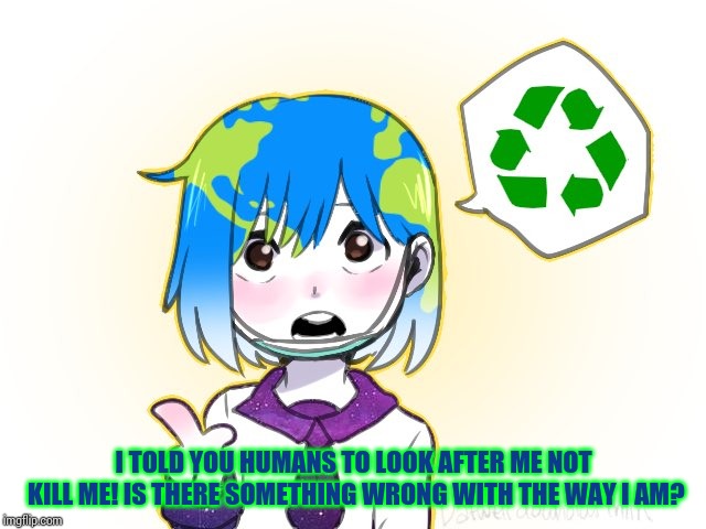 Earth-chan | I TOLD YOU HUMANS TO LOOK AFTER ME NOT KILL ME! IS THERE SOMETHING WRONG WITH THE WAY I AM? | image tagged in earth-chan | made w/ Imgflip meme maker