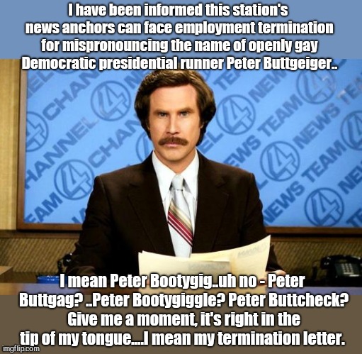His name is...hold on, I've got this... | I have been informed this station's news anchors can face employment termination for mispronouncing the name of openly gay Democratic presidential runner Peter Buttgeiger.. I mean Peter Bootygig..uh no - Peter Buttgag? ..Peter Bootygiggle? Peter Buttcheck? Give me a moment, it's right in the tip of my tongue....I mean my termination letter. | image tagged in breaking news,peter buttigieg,democrat,humor | made w/ Imgflip meme maker