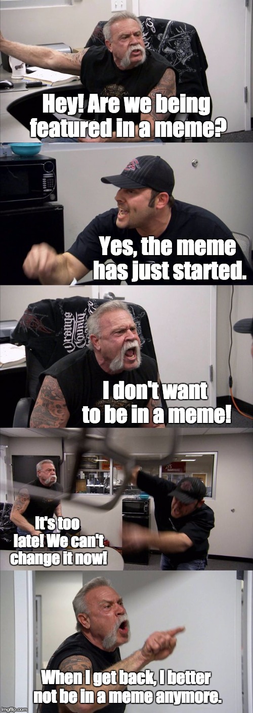 American Chopper Argument Meme | Hey! Are we being featured in a meme? Yes, the meme has just started. I don't want to be in a meme! It's too late! We can't change it now! When I get back, I better not be in a meme anymore. | image tagged in memes,american chopper argument | made w/ Imgflip meme maker