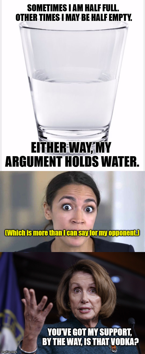 H2O8AOC | SOMETIMES I AM HALF FULL. OTHER TIMES I MAY BE HALF EMPTY. EITHER WAY, MY ARGUMENT HOLDS WATER. (Which is more than I can say for my opponent.); YOU'VE GOT MY SUPPORT, BY THE WAY, IS THAT VODKA? | image tagged in glass of water,good old nancy pelosi,aoc,vodka | made w/ Imgflip meme maker