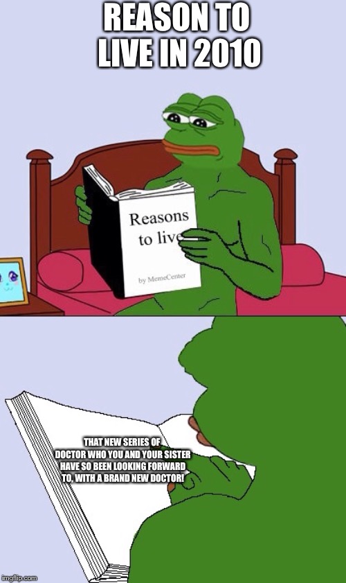 Blank Pepe Reasons to Live | REASON TO LIVE IN 2010; THAT NEW SERIES OF DOCTOR WHO YOU AND YOUR SISTER HAVE SO BEEN LOOKING FORWARD TO, WITH A BRAND NEW DOCTOR! | image tagged in blank pepe reasons to live | made w/ Imgflip meme maker