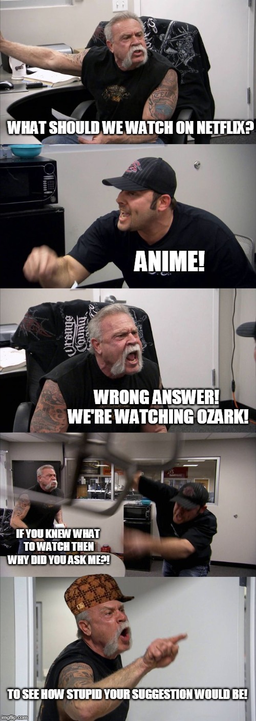 American Chopper Argument Meme | WHAT SHOULD WE WATCH ON NETFLIX? ANIME! WRONG ANSWER! WE'RE WATCHING OZARK! IF YOU KNEW WHAT TO WATCH THEN WHY DID YOU ASK ME?! TO SEE HOW STUPID YOUR SUGGESTION WOULD BE! | image tagged in memes,american chopper argument | made w/ Imgflip meme maker