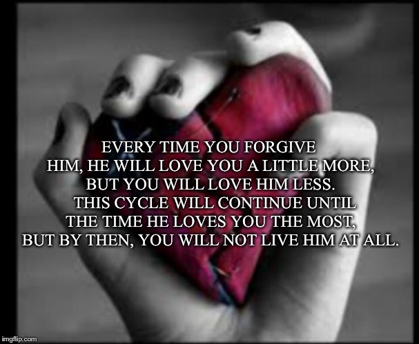 broken heart | EVERY TIME YOU FORGIVE HIM, HE WILL LOVE YOU A LITTLE MORE, BUT YOU WILL LOVE HIM LESS. 

THIS CYCLE WILL CONTINUE UNTIL THE TIME HE LOVES YOU THE MOST, BUT BY THEN, YOU WILL NOT LIVE HIM AT ALL. | image tagged in broken heart | made w/ Imgflip meme maker