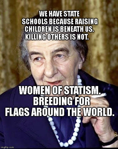 Golda Meir | WE HAVE STATE SCHOOLS BECAUSE RAISING CHILDREN IS BENEATH US.  KILLING OTHERS IS NOT. WOMEN OF STATISM.  BREEDING FOR FLAGS AROUND THE WORLD. | image tagged in golda meir | made w/ Imgflip meme maker