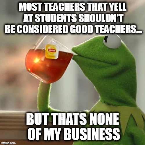 But That's None Of My Business Meme | MOST TEACHERS THAT YELL AT STUDENTS SHOULDN'T BE CONSIDERED GOOD TEACHERS... BUT THATS NONE OF MY BUSINESS | image tagged in memes,but thats none of my business,kermit the frog | made w/ Imgflip meme maker
