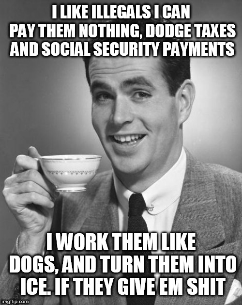 Man drinking coffee | I LIKE ILLEGALS I CAN PAY THEM NOTHING, DODGE TAXES AND SOCIAL SECURITY PAYMENTS; I WORK THEM LIKE DOGS, AND TURN THEM INTO ICE. IF THEY GIVE EM SHIT | image tagged in man drinking coffee | made w/ Imgflip meme maker