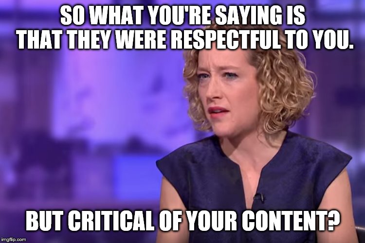 Jordan Peterson - so what you're saying | SO WHAT YOU'RE SAYING IS THAT THEY WERE RESPECTFUL TO YOU. BUT CRITICAL OF YOUR CONTENT? | image tagged in jordan peterson - so what you're saying | made w/ Imgflip meme maker