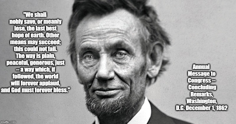Lincoln On "The Last Best Hope Of Earth" | "We shall nobly save, or meanly lose, the last best hope of earth. Other means may succeed; this could not fail. The way is plain, peaceful, generous, just -- a way which, if followed, the world will forever applaud, and God must forever bless."; Annual Message to Congress -- 
Concluding Remarks, Washington, D.C.
December 1, 1862 | image tagged in lincoln,the last best hope of earth,the way is plain,we shall nobly save or meanly lose | made w/ Imgflip meme maker