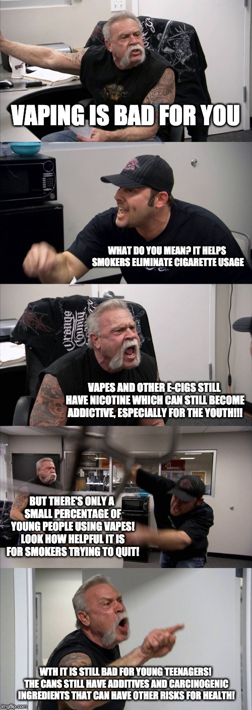 American Chopper Argument | VAPING IS BAD FOR YOU; WHAT DO YOU MEAN? IT HELPS SMOKERS ELIMINATE CIGARETTE USAGE; VAPES AND OTHER E-CIGS STILL HAVE NICOTINE WHICH CAN STILL BECOME ADDICTIVE, ESPECIALLY FOR THE YOUTH!!! BUT THERE'S ONLY A SMALL PERCENTAGE OF YOUNG PEOPLE USING VAPES! LOOK HOW HELPFUL IT IS FOR SMOKERS TRYING TO QUIT! WTH IT IS STILL BAD FOR YOUNG TEENAGERS! THE CANS STILL HAVE ADDITIVES AND CARCINOGENIC INGREDIENTS THAT CAN HAVE OTHER RISKS FOR HEALTH! | image tagged in memes,american chopper argument | made w/ Imgflip meme maker