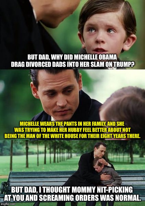 Michelle Obama wears the pants in the family | BUT DAD, WHY DID MICHELLE OBAMA DRAG DIVORCED DADS INTO HER SLAM ON TRUMP? MICHELLE WEARS THE PANTS IN HER FAMILY, AND SHE WAS TRYING TO MAKE HER HUBBY FEEL BETTER ABOUT NOT BEING THE MAN OF THE WHITE HOUSE FOR THEIR EIGHT YEARS THERE. BUT DAD, I THOUGHT MOMMY NIT-PICKING AT YOU AND SCREAMING ORDERS WAS NORMAL. | image tagged in memes,finding neverland,michelle obama,dad,trump,pants | made w/ Imgflip meme maker