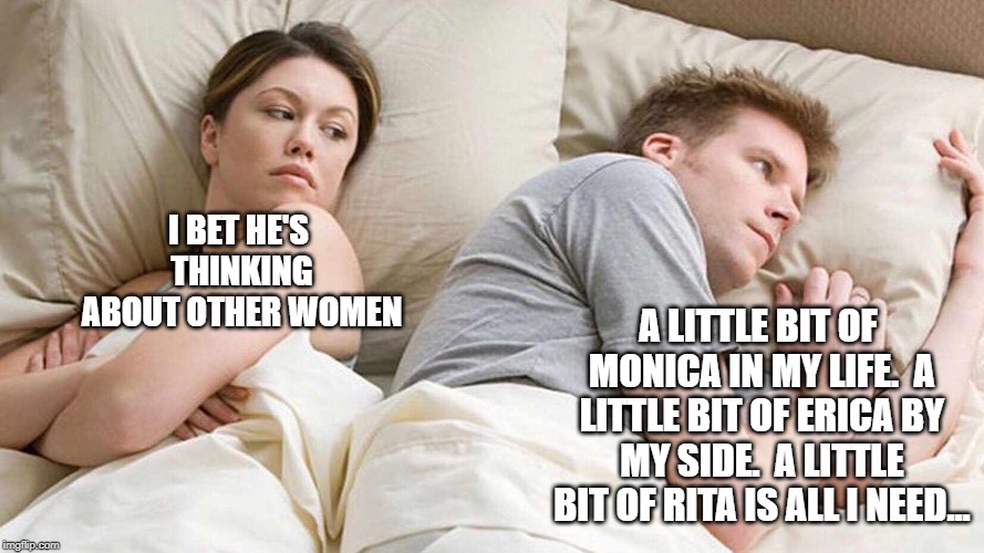 I Bet He's Thinking About Other Women | I BET HE'S THINKING ABOUT OTHER WOMEN; A LITTLE BIT OF MONICA IN MY LIFE.  A LITTLE BIT OF ERICA BY MY SIDE.  A LITTLE BIT OF RITA IS ALL I NEED... | image tagged in i bet he's thinking about other women | made w/ Imgflip meme maker