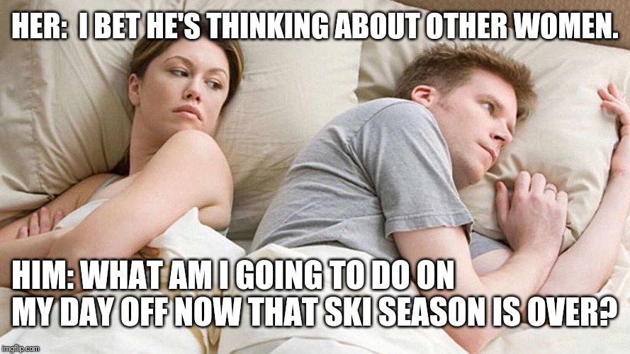 what do I do now? | HER:  I BET HE'S THINKING ABOUT OTHER WOMEN. HIM: WHAT AM I GOING TO DO ON MY DAY OFF NOW THAT SKI SEASON IS OVER? | image tagged in i bet he's thinking about other women,letsgetwordy,ski,skiing,snow,closed | made w/ Imgflip meme maker