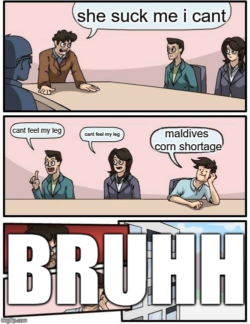 Boardroom Meeting Suggestion Meme | she suck me i cant; cant feel my leg; cant feel my leg; maldives corn shortage; BRUHH | image tagged in memes,boardroom meeting suggestion | made w/ Imgflip meme maker