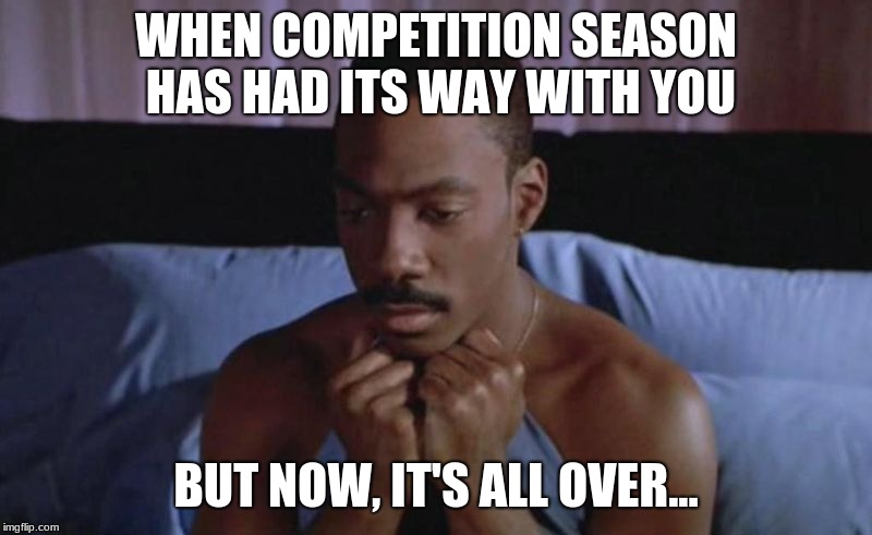 Abandoned in Bed | WHEN COMPETITION SEASON HAS HAD ITS WAY WITH YOU; BUT NOW, IT'S ALL OVER... | image tagged in abandoned in bed | made w/ Imgflip meme maker
