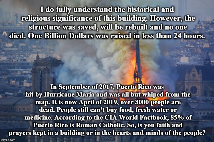 I wanted to give you something to think about. |  I do fully understand the historical and religious significance of this building. However, the structure was saved, will be rebuilt and no one died. One Billion Dollars was raised in less than 24 hours. In September of 2017, Puerto Rico was hit by Hurricane Maria and was all but whiped from the map. It is now April of 2019, over 3000 people are dead. People still can't buy food, fresh water or medicine. According to the CIA World Factbook, 85% of Puerto Rico is Roman Catholic. So, is you faith and prayers kept in a building or in the hearts and minds of the people? | image tagged in annoyed jesus | made w/ Imgflip meme maker