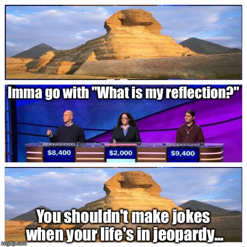 Jeopardy | Imma go with "What is my reflection?" You shouldn't make jokes when your life's in jeopardy... | image tagged in jeopardy | made w/ Imgflip meme maker