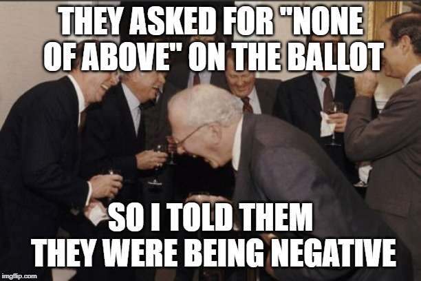 Laughing Men In Suits Meme | THEY ASKED FOR "NONE OF ABOVE" ON THE BALLOT; SO I TOLD THEM THEY WERE BEING NEGATIVE | image tagged in memes,laughing men in suits | made w/ Imgflip meme maker