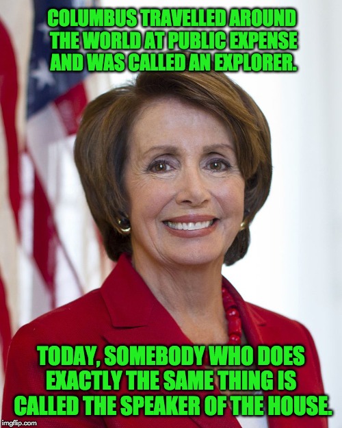 Nancy Pelosi | COLUMBUS TRAVELLED AROUND THE WORLD AT PUBLIC EXPENSE AND WAS CALLED AN EXPLORER. TODAY, SOMEBODY WHO DOES EXACTLY THE SAME THING IS  CALLED THE SPEAKER OF THE HOUSE. | image tagged in nancy pelosi | made w/ Imgflip meme maker