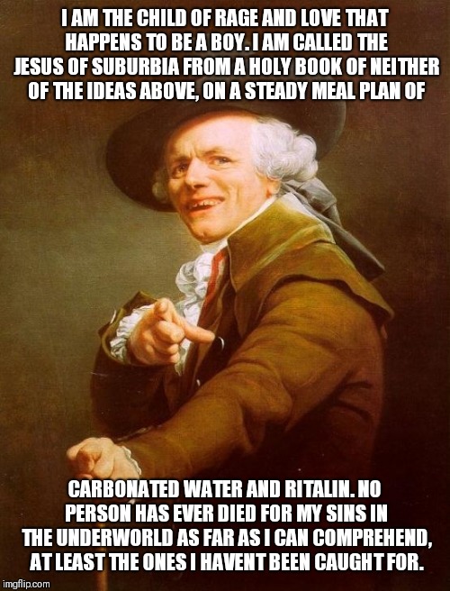 Joseph Ducreux Meme | I AM THE CHILD OF RAGE AND LOVE THAT HAPPENS TO BE A BOY. I AM CALLED THE JESUS OF SUBURBIA FROM A HOLY BOOK OF NEITHER OF THE IDEAS ABOVE, ON A STEADY MEAL PLAN OF; CARBONATED WATER AND RITALIN. NO PERSON HAS EVER DIED FOR MY SINS IN THE UNDERWORLD AS FAR AS I CAN COMPREHEND, AT LEAST THE ONES I HAVENT BEEN CAUGHT FOR. | image tagged in memes,joseph ducreux | made w/ Imgflip meme maker