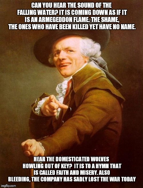 Joseph Ducreux Meme | CAN YOU HEAR THE SOUND OF THE FALLING WATER? IT IS COMING DOWN AS IF IT IS AN ARMEGEDDON FLAME. THE SHAME, THE ONES WHO HAVE BEEN KILLED YET HAVE NO NAME. HEAR THE DOMESTICATED WOLVES HOWLING OUT OF KEY?  IT IS TO A HYMN THAT IS CALLED FAITH AND MISERY. ALSO BLEEDING, THE COMPANY HAS SADLY LOST THE WAR TODAY | image tagged in memes,joseph ducreux | made w/ Imgflip meme maker