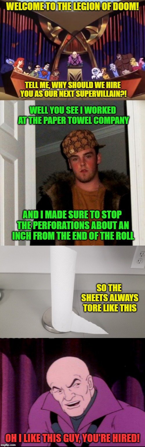 Scumbag Steve - The next supervillain! | WELCOME TO THE LEGION OF DOOM! TELL ME, WHY SHOULD WE HIRE YOU AS OUR NEXT SUPERVILLAIN?! WELL YOU SEE I WORKED AT THE PAPER TOWEL COMPANY; AND I MADE SURE TO STOP THE PERFORATIONS ABOUT AN INCH FROM THE END OF THE ROLL; SO THE SHEETS ALWAYS TORE LIKE THIS; OH I LIKE THIS GUY, YOU'RE HIRED! | image tagged in memes,scumbag steve,lex luthor legion of doom,legion of doom,paper towels | made w/ Imgflip meme maker