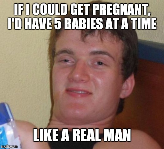 10 Guy Meme | IF I COULD GET PREGNANT, I'D HAVE 5 BABIES AT A TIME; LIKE A REAL MAN | image tagged in memes,10 guy | made w/ Imgflip meme maker