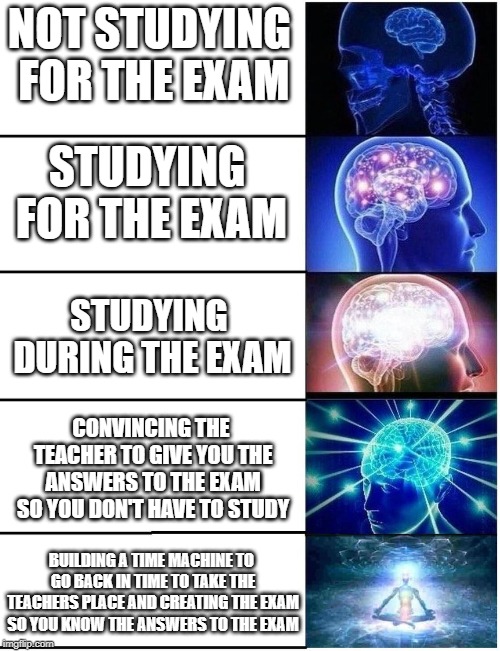 Expanding Brain 5 Panel | NOT STUDYING FOR THE EXAM; STUDYING FOR THE EXAM; STUDYING DURING THE EXAM; CONVINCING THE TEACHER TO GIVE YOU THE ANSWERS TO THE EXAM SO YOU DON'T HAVE TO STUDY; BUILDING A TIME MACHINE TO GO BACK IN TIME TO TAKE THE TEACHERS PLACE AND CREATING THE EXAM SO YOU KNOW THE ANSWERS TO THE EXAM | image tagged in expanding brain 5 panel | made w/ Imgflip meme maker