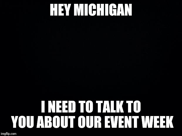 Black background | HEY MICHIGAN; I NEED TO TALK TO YOU ABOUT OUR EVENT WEEK | image tagged in black background | made w/ Imgflip meme maker
