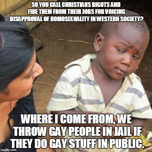 Who's the real bigots here? | SO YOU CALL CHRISTIANS BIGOTS AND FIRE THEM FROM THEIR JOBS FOR VOICING DISAPPROVAL OF HOMOSEXUALITY IN WESTERN SOCIETY? WHERE I COME FROM, WE THROW GAY PEOPLE IN JAIL IF THEY DO GAY STUFF IN PUBLIC. | image tagged in memes,third world skeptical kid,gay rights,religious,double standards | made w/ Imgflip meme maker