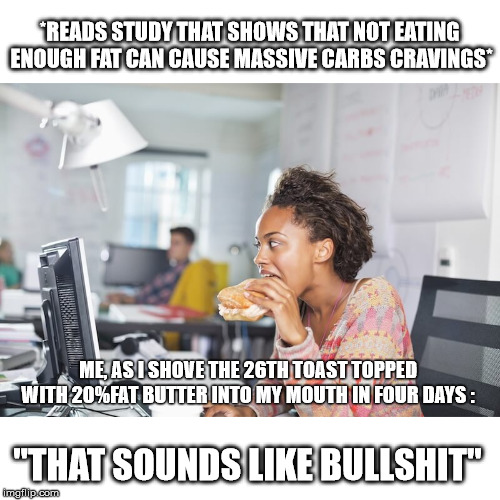 *READS STUDY THAT SHOWS THAT NOT EATING ENOUGH FAT CAN CAUSE MASSIVE CARBS CRAVINGS*; ME, AS I SHOVE THE 26TH TOAST TOPPED WITH 20%FAT BUTTER INTO MY MOUTH IN FOUR DAYS :; "THAT SOUNDS LIKE BULLSHIT" | made w/ Imgflip meme maker