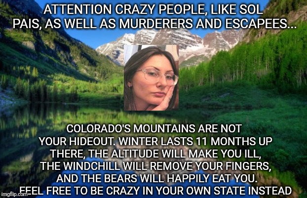 Mountains and crazy people | ATTENTION CRAZY PEOPLE, LIKE SOL PAIS, AS WELL AS MURDERERS AND ESCAPEES... COLORADO'S MOUNTAINS ARE NOT YOUR HIDEOUT. WINTER LASTS 11 MONTHS UP THERE, THE ALTITUDE WILL MAKE YOU ILL, THE WINDCHILL WILL REMOVE YOUR FINGERS,  AND THE BEARS WILL HAPPILY EAT YOU. FEEL FREE TO BE CRAZY IN YOUR OWN STATE INSTEAD | image tagged in colorado mountains | made w/ Imgflip meme maker