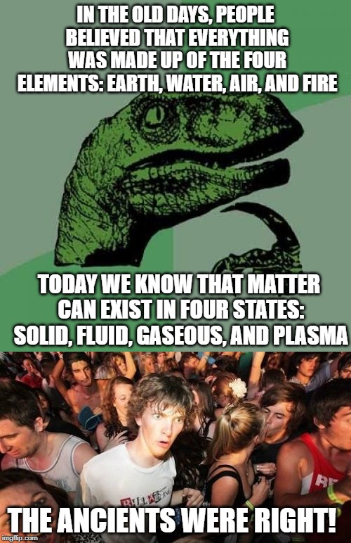 Sudden Clarity Philosoraptor | IN THE OLD DAYS, PEOPLE BELIEVED THAT EVERYTHING WAS MADE UP OF THE FOUR ELEMENTS: EARTH, WATER, AIR, AND FIRE; TODAY WE KNOW THAT MATTER CAN EXIST IN FOUR STATES: SOLID, FLUID, GASEOUS, AND PLASMA; THE ANCIENTS WERE RIGHT! | image tagged in memes,philosoraptor,sudden clarity clarence | made w/ Imgflip meme maker