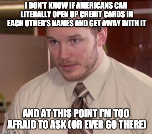 Andy Dwyer | I DON'T KNOW IF AMERICANS CAN LITERALLY OPEN UP CREDIT CARDS IN EACH OTHER'S NAMES AND GET AWAY WITH IT; AND AT THIS POINT I'M TOO AFRAID TO ASK (OR EVER GO THERE) | image tagged in andy dwyer,AdviceAnimals | made w/ Imgflip meme maker