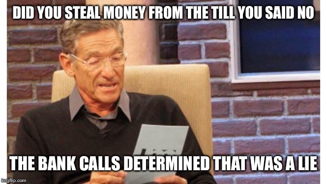 maury povich | DID YOU STEAL MONEY FROM THE TILL YOU SAID NO; THE BANK CALLS DETERMINED THAT WAS A LIE | image tagged in maury povich | made w/ Imgflip meme maker