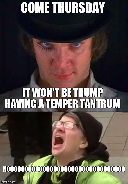 COME THURSDAY IT WON'T BE TRUMP HAVING A TEMPER TANTRUM NOOOOOOOOOOOOOOOOOOOOOOOOOOOOOOOOO | image tagged in clockwork orange,screaming liberal | made w/ Imgflip meme maker
