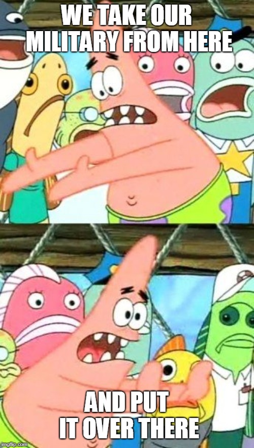 Put It Somewhere Else Patrick Meme | WE TAKE OUR MILITARY FROM HERE AND PUT IT OVER THERE | image tagged in memes,put it somewhere else patrick | made w/ Imgflip meme maker