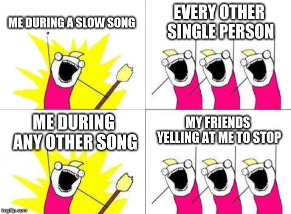 What Do We Want Meme | ME DURING A SLOW SONG; EVERY OTHER SINGLE PERSON; MY FRIENDS YELLING AT ME TO STOP; ME DURING ANY OTHER SONG | image tagged in memes,what do we want | made w/ Imgflip meme maker