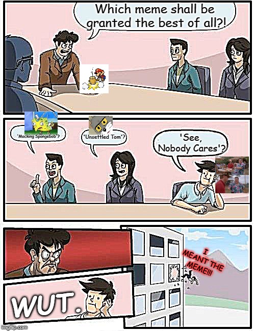 Boardroom Meeting Suggestion Meme | Which meme shall be granted the best of all?! 'Mocking Spongebob'? 'Unsettled Tom'? 'See, Nobody Cares'? I MEANT THE MEME!!! WUT. | image tagged in memes,boardroom meeting suggestion | made w/ Imgflip meme maker