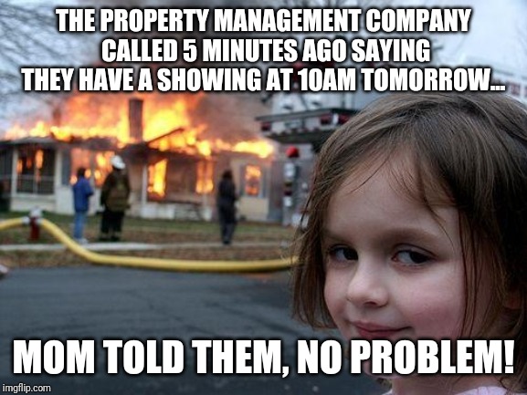 What happens when you try to show a rental weeks before the tenant is out | THE PROPERTY MANAGEMENT COMPANY CALLED 5 MINUTES AGO SAYING THEY HAVE A SHOWING AT 10AM TOMORROW... MOM TOLD THEM, NO PROBLEM! | image tagged in memes,disaster girl | made w/ Imgflip meme maker
