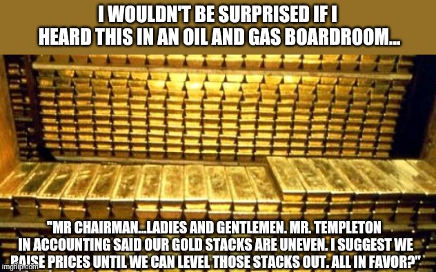 High gas prices | I WOULDN'T BE SURPRISED IF I HEARD THIS IN AN OIL AND GAS BOARDROOM... "MR CHAIRMAN...LADIES AND GENTLEMEN. MR. TEMPLETON IN ACCOUNTING SAID OUR GOLD STACKS ARE UNEVEN. I SUGGEST WE RAISE PRICES UNTIL WE CAN LEVEL THOSE STACKS OUT. ALL IN FAVOR?" | image tagged in gold bars | made w/ Imgflip meme maker