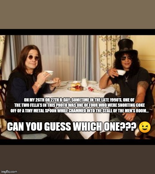 Ozzy and Slash tea time | ON MY 26TH OR 27TH B-DAY, SOMETIME IN THE LATE 1990'S, ONE OF THE TWO FELLA'S IN THIS PHOTO WAS ONE OF FOUR WHO WERE SNORTING COKE OFF OF A TINY METAL SPOON WHILE CRAMMED INTO THE STALL OF THE MEN'S ROOM... CAN YOU GUESS WHICH ONE???
😉 | image tagged in ozzy and slash tea time | made w/ Imgflip meme maker