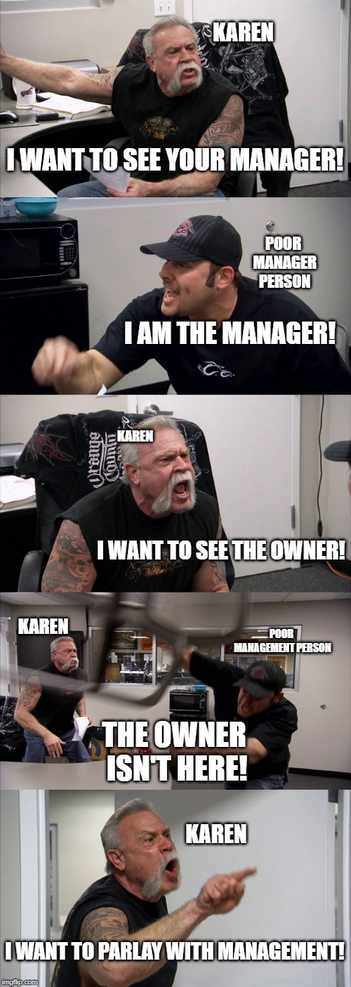 American Chopper Argument Meme | KAREN; I WANT TO SEE YOUR MANAGER! POOR MANAGER PERSON; I AM THE MANAGER! KAREN; I WANT TO SEE THE OWNER! KAREN; POOR MANAGEMENT PERSON; THE OWNER ISN'T HERE! KAREN; I WANT TO PARLAY WITH MANAGEMENT! | image tagged in memes,american chopper argument | made w/ Imgflip meme maker